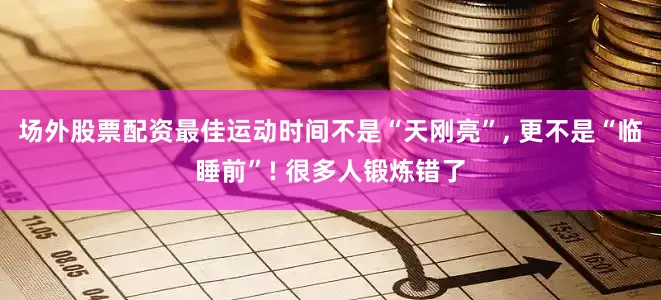 场外股票配资最佳运动时间不是“天刚亮”, 更不是“临睡前”! 很多人锻炼错了