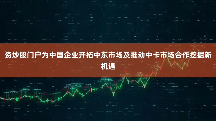 资炒股门户为中国企业开拓中东市场及推动中卡市场合作挖掘新机遇