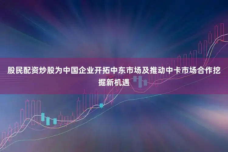 股民配资炒股为中国企业开拓中东市场及推动中卡市场合作挖掘新机遇