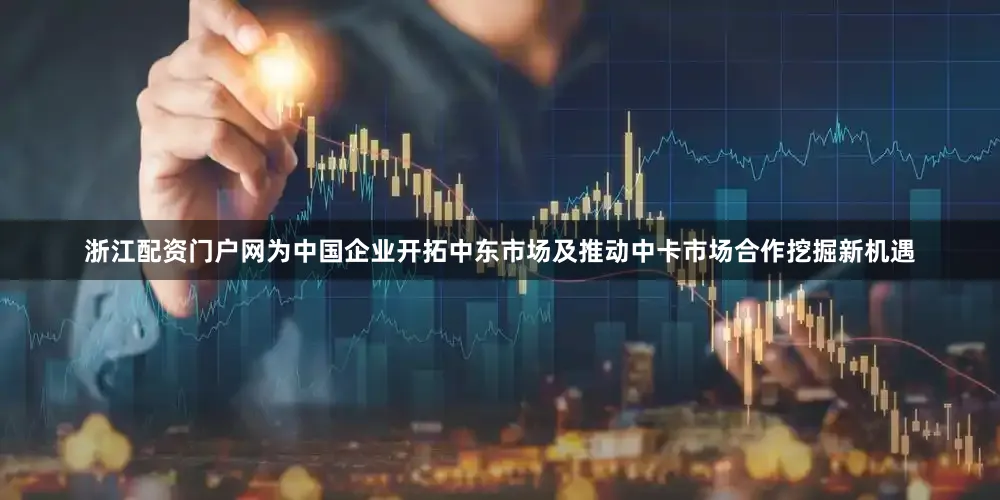 浙江配资门户网为中国企业开拓中东市场及推动中卡市场合作挖掘新机遇