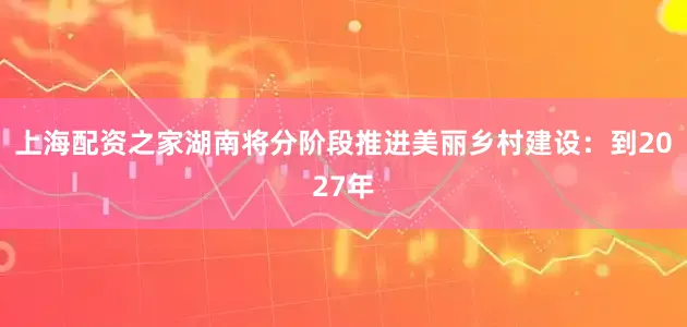 上海配资之家湖南将分阶段推进美丽乡村建设：到2027年