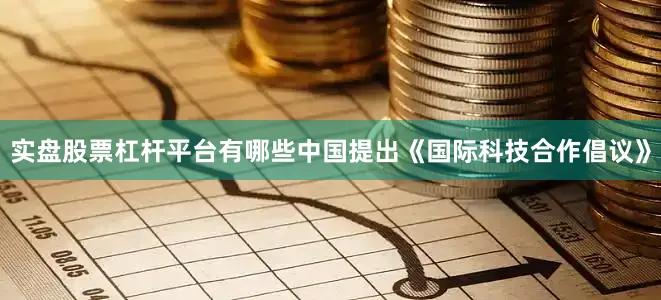 实盘股票杠杆平台有哪些中国提出《国际科技合作倡议》