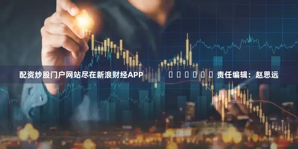 配资炒股门户网站尽在新浪财经APP            						责任编辑：赵思远