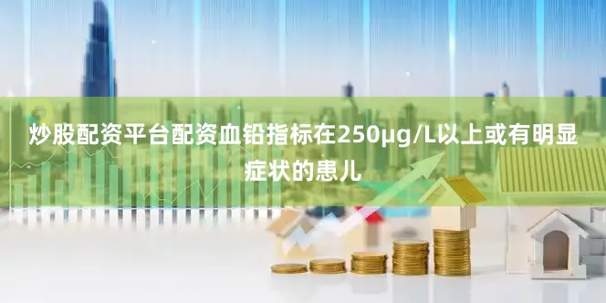 炒股配资平台配资血铅指标在250μg/L以上或有明显症状的患儿