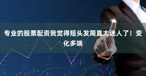 专业的股票配资我觉得短头发简直太迷人了！变化多端