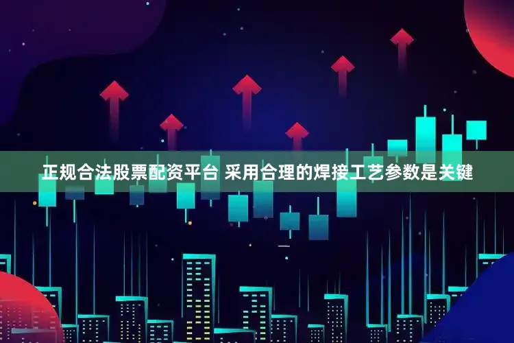 正规合法股票配资平台 采用合理的焊接工艺参数是关键