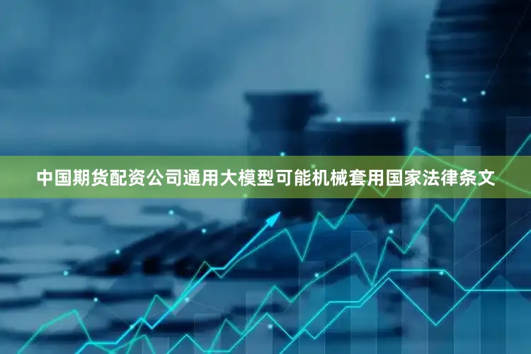 中国期货配资公司通用大模型可能机械套用国家法律条文