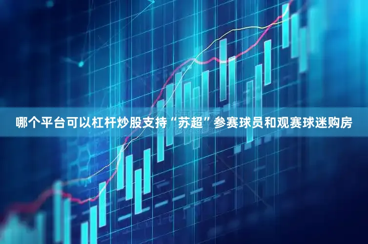 哪个平台可以杠杆炒股支持“苏超”参赛球员和观赛球迷购房