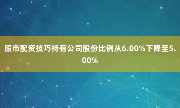 股市配资技巧持有公司股份比例从6.00%下降至5.00%