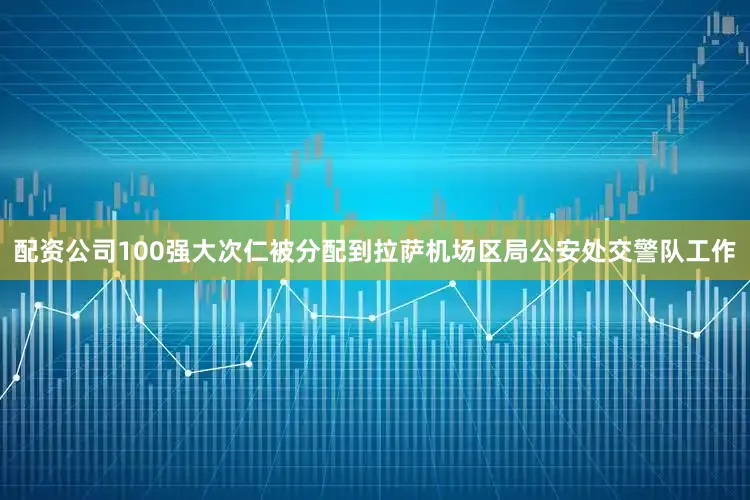 配资公司100强大次仁被分配到拉萨机场区局公安处交警队工作