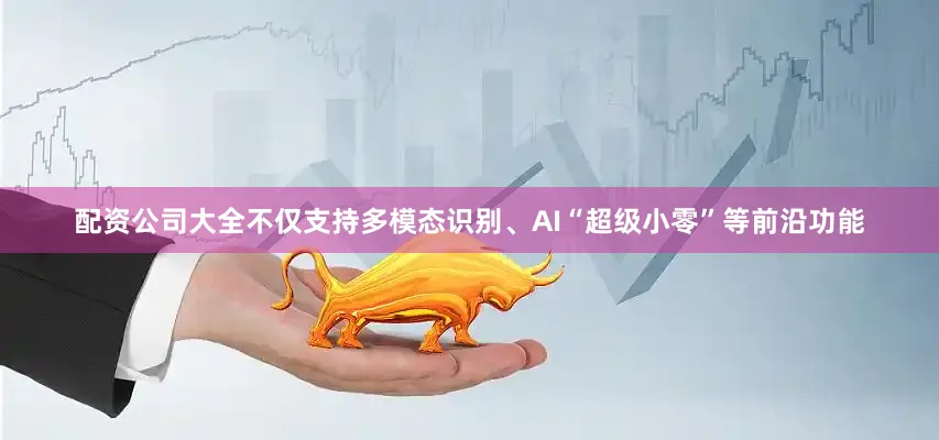 配资公司大全不仅支持多模态识别、AI“超级小零”等前沿功能