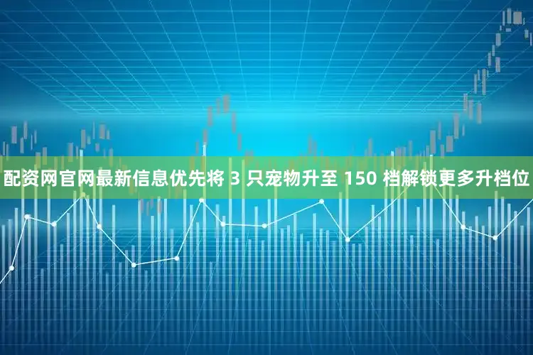 配资网官网最新信息优先将 3 只宠物升至 150 档解锁更多升档位