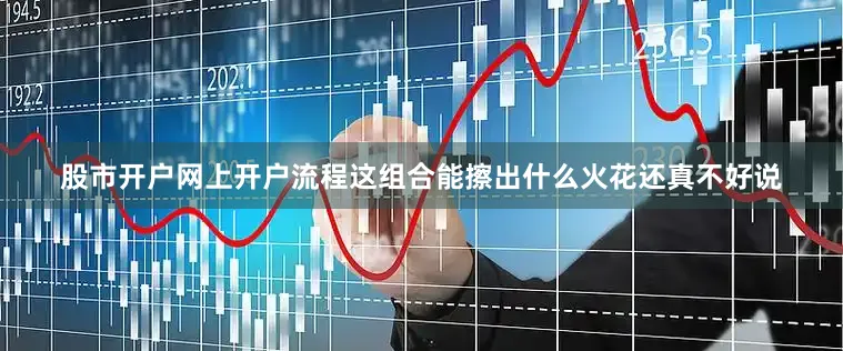 股市开户网上开户流程这组合能擦出什么火花还真不好说